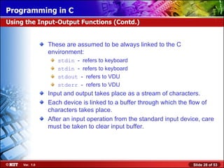 These are assumed to be always linked to the C environment: stdin   -  refers to keyboard stdin   -  refers to keyboard stdout   -  refers to VDU stderr   -  refers to VDU Input and output takes place as a stream of characters. Each device is linked to a buffer through which the flow of characters takes place. After an input operation from the standard input device, care must be taken to clear input buffer. Using the Input-Output Functions (Contd.) 