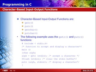 Character-Based Input-Output Functions are: getc() putc() getchar() putchar() The following example uses the  getc()  and  putc()  functions: # include < stdio.h> /* function to accept and display a character*/ main () {char alph; alph = getc (stdin); /* accept a character */ fflush (stdin); /* clear the stdin buffer*/ putc (alph, stdout); /* display a character*/ } Character-Based Input-Output Functions 