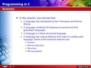 In this session, you learned that: C language was developed by Ken Thompson and Dennis Ritchie. C language combines the features of second and third generation languages. C language is a block structured language. C language has various features that make it a widely-used language. Some of the important features are: Pointers Memory Allocation Recursion Bit-manipulation Summary 
