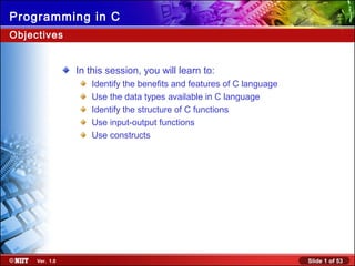 Slide 1 of 53Ver. 1.0
Programming in C
In this session, you will learn to:
Identify the benefits and features of C language
Use the data types available in C language
Identify the structure of C functions
Use input-output functions
Use constructs
Objectives
 