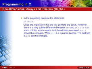 Slide 17 of 29Ver. 1.0
Programming in C
One-Dimensional Arrays and Pointers (Contd.)
In the preceding example the statement:
ptr=str;
Gives the impression that the two pointers are equal. However,
there is a very subtle difference between str and ptr. str is a
static pointer, which means that the address contained in str
cannot be changed. While ptr is a dynamic pointer. The address
in ptr can be changed.
 