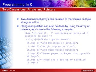 Slide 20 of 29Ver. 1.0
Programming in C
Two-Dimensional Arrays and Pointers
Two-dimensional arrays can be used to manipulate multiple
strings at a time.
String manipulation can also be done by using the array of
pointers, as shown in the following example:
char *things[6]; /* declaring an array of 6
pointers to char */
things[0]=”Raindrops on roses”;
things[1]=”And Whiskers on kettles”;
things[2]=”Bright copper kettles”;
things[3]=”And warm woolen mittens”;
things[4]=”Brown paper packages tied up with
strings”;
things[5]=”These are a few of my favorite
things”;
 