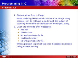 Slide 22 of 29Ver. 1.0
Programming in C
Practice: 4.5
1. State whether True or False:
While declaring two-dimensional character arrays using
pointers, yon do not have to go through the tedium of
counting the number of characters in the longest string.
2. Given the following error messages:
All's well
File not found
No read permission for file
Insufficient memory
No write permission for file
Write a program to print all the error messages on screen,
using pointers to array.
 
