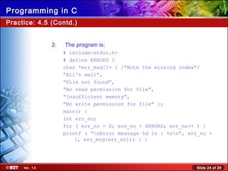 Slide 24 of 29Ver. 1.0
Programming in C
2. The program is:
# include<stdio.h>
# define ERRORS 5
char *err_msg[]= { /*Note the missing index*/
“All's well”,
“File not found”,
“No read permission for file”,
“Insufficient memory”,
“No write permission for file” };
main() {
int err_no;
for ( err_no = 0; err_no < ERRORS; err_no++ ) {
printf ( “nError message %d is : %sn”, err_no +
1, err_msg[err_no]); } }
Practice: 4.5 (Contd.)
 
