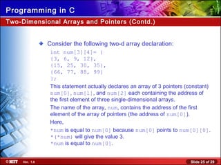 Slide 25 of 29Ver. 1.0
Programming in C
Two-Dimensional Arrays and Pointers (Contd.)
Consider the following two-d array declaration:
int num[3][4]= {
{3, 6, 9, 12},
{15, 25, 30, 35},
{66, 77, 88, 99}
};
This statement actually declares an array of 3 pointers (constant)
num[0], num[l], and num[2] each containing the address of
the first element of three single-dimensional arrays.
The name of the array, num, contains the address of the first
element of the array of pointers (the address of num[0]).
Here,
*num is equal to num[0] because num[0] points to num[0][0].
*(*num) will give the value 3.
*num is equal to num[0].
 