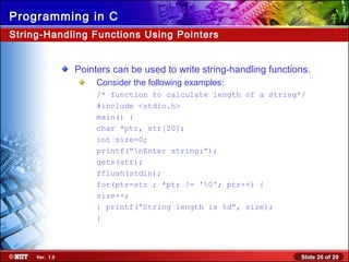 Slide 26 of 29Ver. 1.0
Programming in C
String-Handling Functions Using Pointers
Pointers can be used to write string-handling functions.
Consider the following examples:
/* function to calculate length of a string*/
#include <stdio.h>
main() {
char *ptr, str[20];
int size=0;
printf(“nEnter string:”);
gets(str);
fflush(stdin);
for(ptr=str ; *ptr != '0'; ptr++) {
size++;
} printf(“String length is %d”, size);
}
 