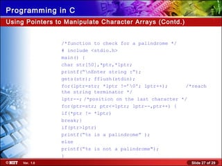 Slide 27 of 29Ver. 1.0
Programming in C
Using Pointers to Manipulate Character Arrays (Contd.)
/*function to check for a palindrome */
# include <stdio.h>
main() {
char str[50],*ptr,*lptr;
printf(“nEnter string :”);
gets(str); fflush(stdin);
for(lptr=str; *lptr !=’0'; lptr++); /*reach
the string terminator */
lptr--; /*position on the last character */
for(ptr=str; ptr<=lptr; lptr--,ptr++) {
if(*ptr != *lptr)
break;}
if(ptr>lptr)
printf(“%s is a palindrome” );
else
printf(“%s is not a palindrome");
}
 