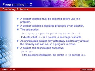 Slide 3 of 29Ver. 1.0
Programming in C
Declaring Pointers
A pointer variable must be declared before use in a
program.
A pointer variable is declared preceded by an asterisk.
The declaration:
int *ptr; /* ptr is pointing to an int */
Indicates that ptr is a pointer to an integer variable.
An uninitialized pointer may potentially point to any area of
the memory and can cause a program to crash.
A pointer can be initialized as follows:
ptr= &x;
In the preceding initialization, the pointer ptr is pointing to x.
 