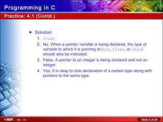 Slide 5 of 29Ver. 1.0
Programming in C
Solution:
1. float
2. No. When a pointer variable is being declared, the type of
variable to which it is pointing to (int, float, or char)
should also be indicated.
3. False. A pointer to an integer is being declared and not an
integer.
4. Yes. It is okay to club declaration of a certain type along with
pointers to the same type.
Practice: 4.1 (Contd.)
 