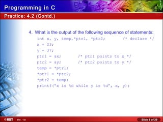 Slide 9 of 29Ver. 1.0
Programming in C
Practice: 4.2 (Contd.)
4. What is the output of the following sequence of statements:
int x, y, temp,*ptrl, *ptr2; /* declare */
x = 23;
y = 37;
ptrl = &x; /* ptrl points to x */
ptr2 = &y; /* ptr2 points to y */
temp = *ptrl;
*ptr1 = *ptr2;
*ptr2 = temp;
printf(“x is %d while y is %d”, x, y);
 