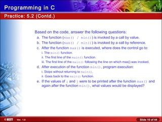 Slide 10 of 44Ver. 1.0
Programming in C
Practice: 5.2 (Contd.)
Based on the code, answer the following questions:
a. The function (max() / min()) is invoked by a call by value.
b. The function (max() / min()) is invoked by a call by reference.
c. After the function max() is executed, where does the control go to:
i. The min() function.
ii. The first line of the main() function.
iii. The first line of the main() following the line on which max() was invoked.
d. After execution of the function min(), program execution:
i. Stops without returning to main().
ii. Goes back to the main() function.
e. If the values of i and j were to be printed after the function max() and
again after the function min(), what values would be displayed?
 
