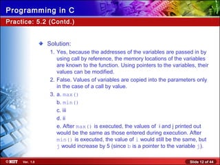 Slide 12 of 44Ver. 1.0
Programming in C
Practice: 5.2 (Contd.)
Solution:
1. Yes, because the addresses of the variables are passed in by
using call by reference, the memory locations of the variables
are known to the function. Using pointers to the variables, their
values can be modified.
2. False. Values of variables are copied into the parameters only
in the case of a call by value.
3. a. max()
b. min()
c. iii
d. ii
e. After max() is executed, the values of i and j printed out
would be the same as those entered during execution. After
min() is executed, the value of i would still be the same, but
j would increase by 5 (since b is a pointer to the variable j).
 