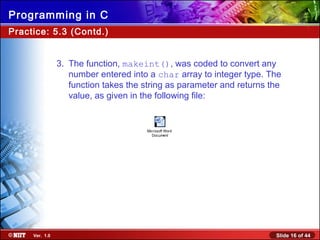 Slide 16 of 44Ver. 1.0
Programming in C
Practice: 5.3 (Contd.)
3. The function, makeint(), was coded to convert any
number entered into a char array to integer type. The
function takes the string as parameter and returns the
value, as given in the following file:
Microsoft Word
Document
 