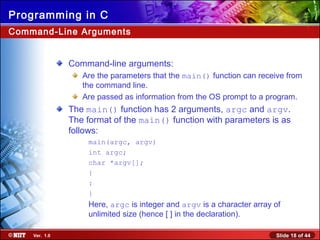 Slide 18 of 44Ver. 1.0
Programming in C
Command-Line Arguments
Command-line arguments:
Are the parameters that the main() function can receive from
the command line.
Are passed as information from the OS prompt to a program.
The main() function has 2 arguments, argc and argv.
The format of the main() function with parameters is as
follows:
main(argc, argv)
int argc;
char *argv[];
{
:
}
Here, argc is integer and argv is a character array of
unlimited size (hence [ ] in the declaration).
 