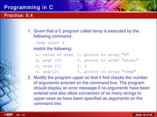 Slide 19 of 44Ver. 1.0
Programming in C
Practice: 5.4
1. Given that a C program called temp is executed by the
following command:
temp start 6
match the following:
a. value of argc 1. points to array "6"
b. argv [0] 2. points to arrm/ "start"
c. argv [1] 3. 3
d. argv[2] 4. points to array "temp"
2. Modify the program upper so that it first checks the number
of arguments entered on the command line. The program
should display an error message if no arguments have been
entered and also allow conversion of as many strings to
upper-case as have been specified as arguments on the
command line.
 