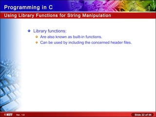 Slide 22 of 44Ver. 1.0
Programming in C
Using Library Functions for String Manipulation
Library functions:
Are also known as built-in functions.
Can be used by including the concerned header files.
 