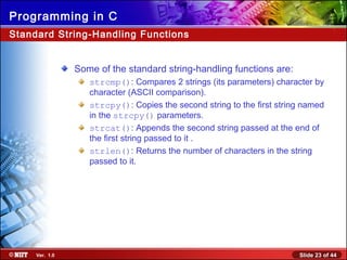 Slide 23 of 44Ver. 1.0
Programming in C
Standard String-Handling Functions
Some of the standard string-handling functions are:
strcmp(): Compares 2 strings (its parameters) character by
character (ASCII comparison).
strcpy(): Copies the second string to the first string named
in the strcpy() parameters.
strcat(): Appends the second string passed at the end of
the first string passed to it .
strlen(): Returns the number of characters in the string
passed to it.
 