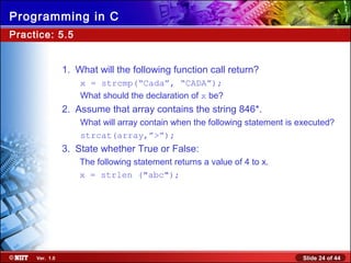 Slide 24 of 44Ver. 1.0
Programming in C
Practice: 5.5
1. What will the following function call return?
x = strcmp(“Cada”, “CADA”);
What should the declaration of x be?
2. Assume that array contains the string 846*.
What will array contain when the following statement is executed?
strcat(array,”>”);
3. State whether True or False:
The following statement returns a value of 4 to x.
x = strlen ("abc");
 
