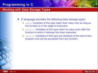 Slide 32 of 44Ver. 1.0
Programming in C
Working with Data Storage Types
C language provides the following data storage types:
auto: Variables of this type retain their value only as long as
the function is in the stage of execution.
static: Variables of this type retain its value even after the
function to which it belongs has been executed.
extern: Variables of this type are declared at the start of the
program and can be accessed from any function.
 