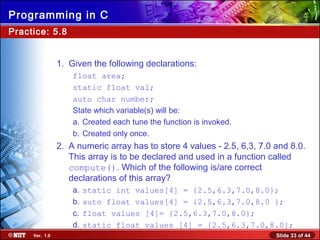 Slide 33 of 44Ver. 1.0
Programming in C
Practice: 5.8
1. Given the following declarations:
float area;
static float val;
auto char number;
State which variable(s) will be:
a. Created each tune the function is invoked.
b. Created only once.
2. A numeric array has to store 4 values - 2.5, 6,3, 7.0 and 8.0.
This array is to be declared and used in a function called
compute(). Which of the following is/are correct
declarations of this array?
a. static int values[4] = {2.5,6.3,7.0,8.0};
b. auto float values[4] = {2.5,6.3,7.0,8.0 };
c. float values [4]= {2.5,6.3,7.0,8.0};
d. static float values [4] = {2.5,6.3,7.0,8.0};
 