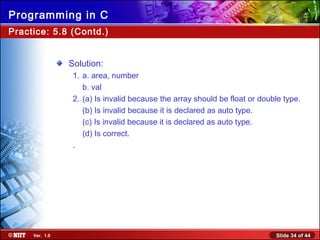Slide 34 of 44Ver. 1.0
Programming in C
Practice: 5.8 (Contd.)
Solution:
1. a. area, number
b. val
2. (a) Is invalid because the array should be float or double type.
(b) Is invalid because it is declared as auto type.
(c) Is invalid because it is declared as auto type.
(d) Is correct.
.
 
