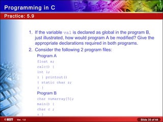 Slide 35 of 44Ver. 1.0
Programming in C
Practice: 5.9
1. If the variable val is declared as global in the program B,
just illustrated, how would program A be modified? Give the
appropriate declarations required in both programs.
2. Consider the following 2 program files:
Program A
float x;
calc() {
int i;
: } printout()
{ static char z;
: }
Program B
char numarray[5];
main() {
char c ;
: }
 