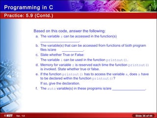 Slide 36 of 44Ver. 1.0
Programming in C
Practice: 5.9 (Contd.)
Based on this code, answer the following:
a. The variable z can be accessed in the function(s)
____________________.
b. The variable(s) that can be accessed from functions of both program
files is/are ___________.
c. Slate whether True or False:
The variable i can be used in the function printout().
d. Memory for variable z is reserved each time the function printout()
is invoked. State whether true or false.
e. If the function printout() has to access the variable x, does x have
to be declared within the function printout()?
If so, give the declaration.
f. The auto variable(s) in these programs is/are _________________.
 