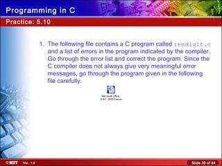 Slide 39 of 44Ver. 1.0
Programming in C
Practice: 5.10
1. The following file contains a C program called remdigit.c
and a list of errors in the program indicated by the compiler.
Go through the error list and correct the program. Since the
C compiler does not always give very meaningful error
messages, go through the program given in the following
file carefully.
Microsoft Office
Word 97 - 2003 Document
 
