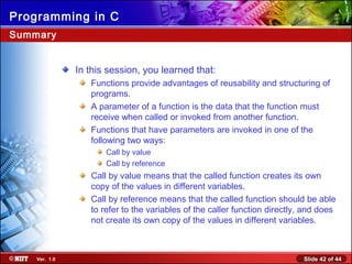 Slide 42 of 44Ver. 1.0
Programming in C
Summary
In this session, you learned that:
Functions provide advantages of reusability and structuring of
programs.
A parameter of a function is the data that the function must
receive when called or invoked from another function.
Functions that have parameters are invoked in one of the
following two ways:
Call by value
Call by reference
Call by value means that the called function creates its own
copy of the values in different variables.
Call by reference means that the called function should be able
to refer to the variables of the caller function directly, and does
not create its own copy of the values in different variables.
 