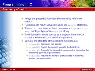 Slide 43 of 44Ver. 1.0
Programming in C
Summary (Contd.)
Arrays are passed to functions by the call by reference
method.
Functions can return values by using the return statement.
The main() function can have parameters, argc and argv.
argc is integer type while argv is a string.
The information that is passed to a program from the OS
prompt is known as command-line arguments.
Some of the standard string-handling functions are:
strcmp(): Compares two strings.
strcpy(): Copies the second string to the first string.
strcat(): Appends the second string passed at the end of the
first string passed as parameters.
strlen(): Returns the number of characters in the string
passed as a parameter.
 