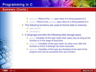 Slide 44 of 44Ver. 1.0
Programming in C
Summary (Contd.)
atoi(): Returns the int type value of a string passed to it.
aof(): Returns the double type value of a string passed to it.
The following functions are used to format data in memory:
sprintf()
sscanf()
C language provides the following data storage types:
auto: Variables of this type retain their value only as long as the
function is in the stage of execution.
static: Variables of this type retain its value even after the
function to which it belongs has been executed.
extern: Variables of this type are declared at the start of the
program and can be accessed from any function.
 
