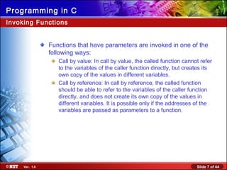 Slide 7 of 44Ver. 1.0
Programming in C
Invoking Functions
Functions that have parameters are invoked in one of the
following ways:
Call by value: In call by value, the called function cannot refer
to the variables of the caller function directly, but creates its
own copy of the values in different variables.
Call by reference: In call by reference, the called function
should be able to refer to the variables of the caller function
directly, and does not create its own copy of the values in
different variables. It is possible only if the addresses of the
variables are passed as parameters to a function.
 