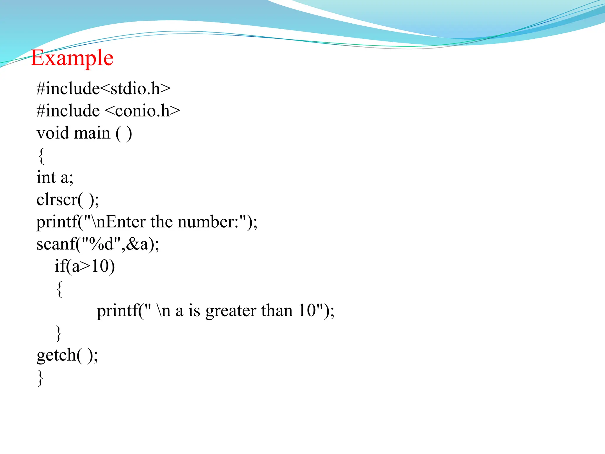 Example
#include<stdio.h>
#include <conio.h>
void main ( )
{
int a;
clrscr( );
printf("nEnter the number:");
scanf("%d",&a);
if(a>10)
{
printf(" n a is greater than 10");
}
getch( );
}
 