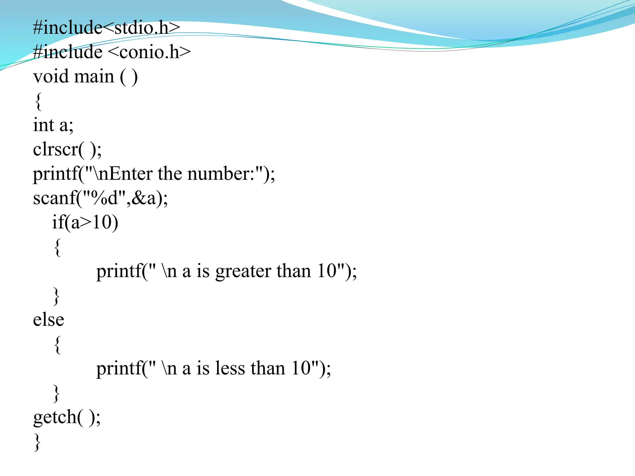 #include<stdio.h>
#include <conio.h>
void main ( )
{
int a;
clrscr( );
printf("nEnter the number:");
scanf("%d",&a);
if(a>10)
{
printf(" n a is greater than 10");
}
else
{
printf(" n a is less than 10");
}
getch( );
}
 