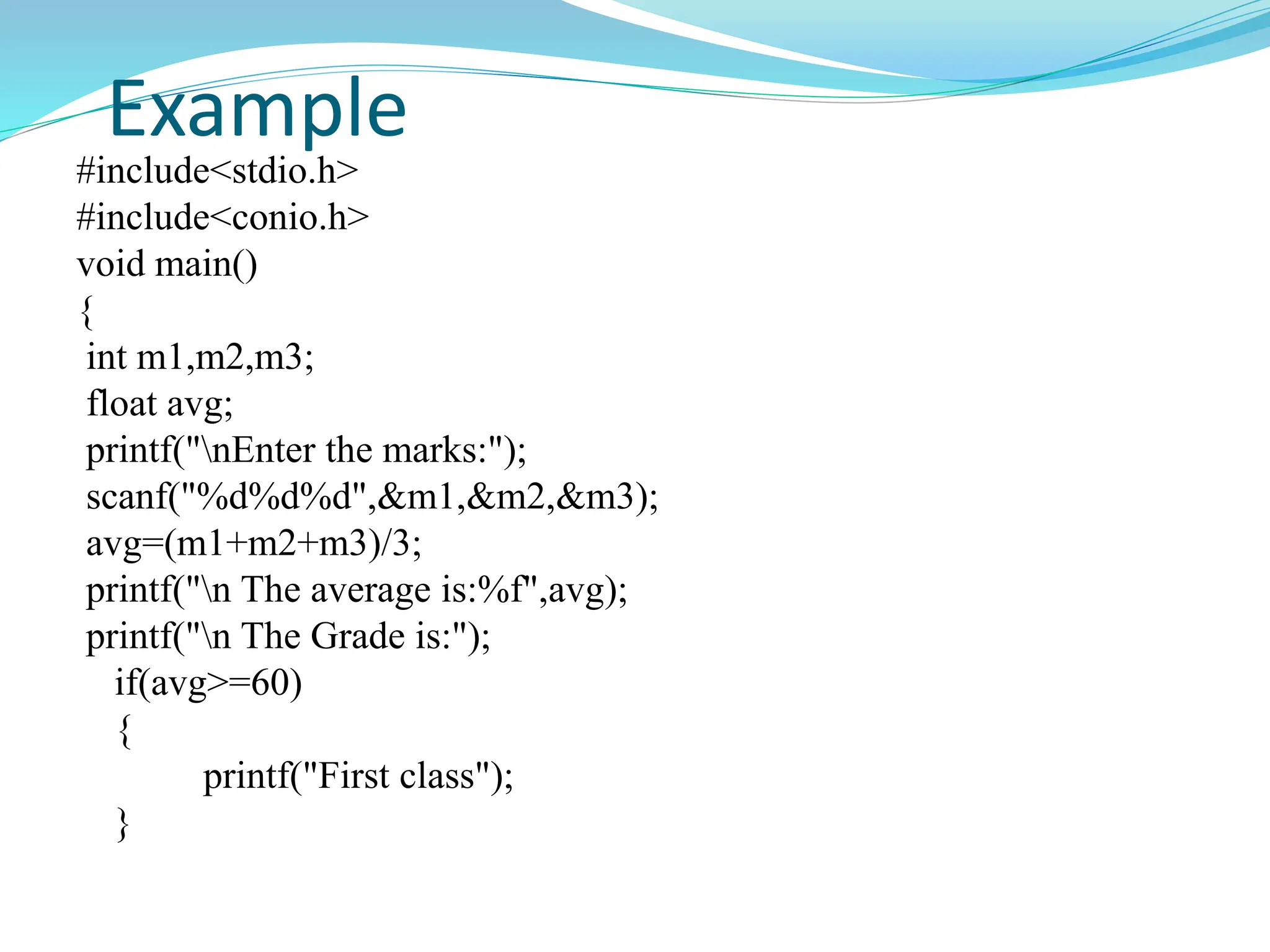 Example
#include<stdio.h>
#include<conio.h>
void main()
{
int m1,m2,m3;
float avg;
printf("nEnter the marks:");
scanf("%d%d%d",&m1,&m2,&m3);
avg=(m1+m2+m3)/3;
printf("n The average is:%f",avg);
printf("n The Grade is:");
if(avg>=60)
{
printf("First class");
}
 