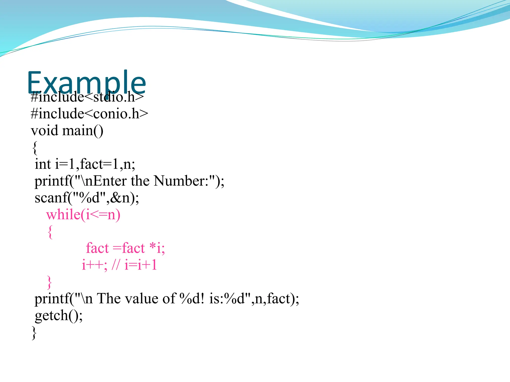 Example
#include<stdio.h>
#include<conio.h>
void main()
{
int i=1,fact=1,n;
printf("nEnter the Number:");
scanf("%d",&n);
while(i<=n)
{
fact =fact *i;
i++; // i=i+1
}
printf("n The value of %d! is:%d",n,fact);
getch();
}
 