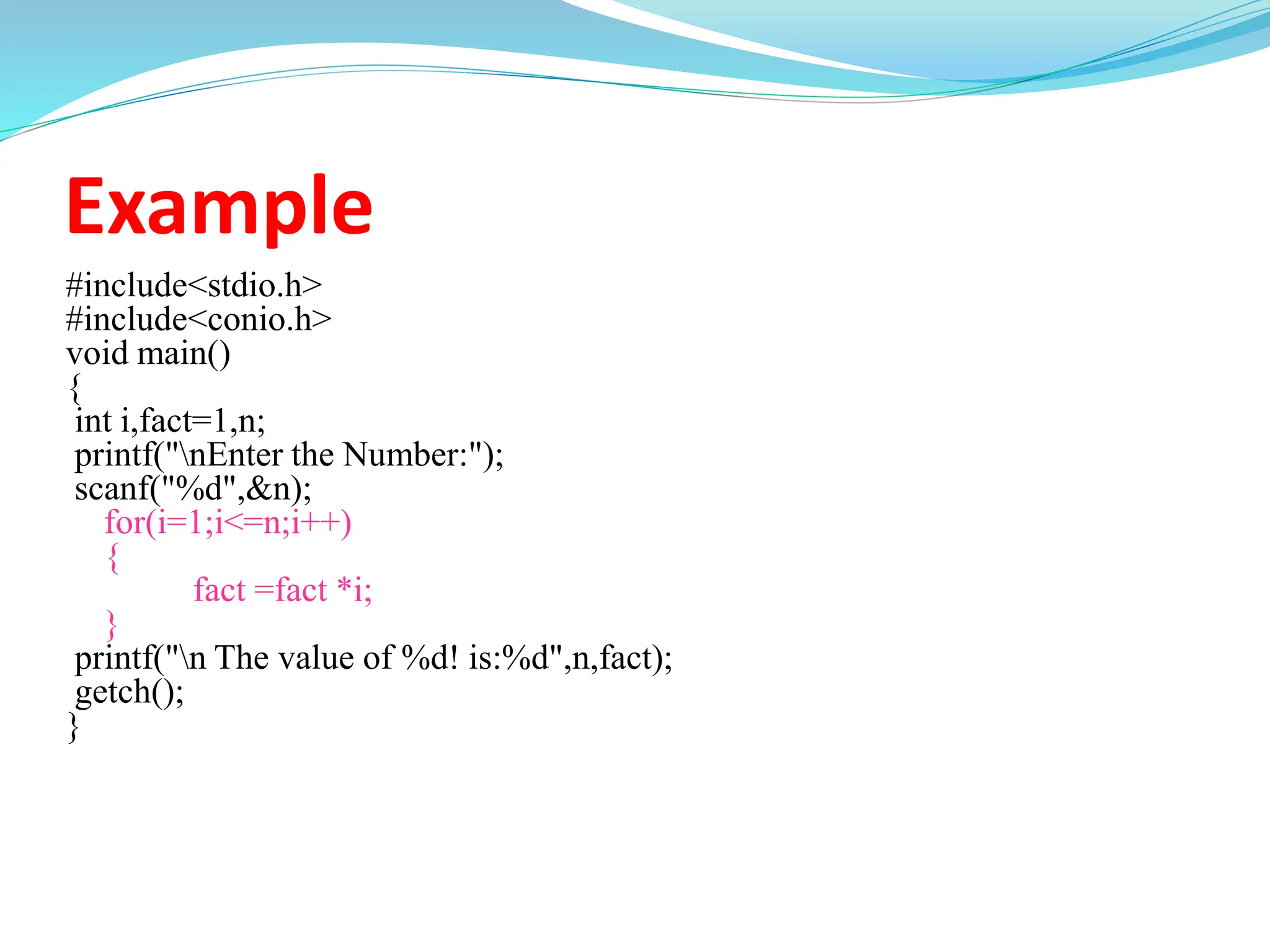 Example
#include<stdio.h>
#include<conio.h>
void main()
{
int i,fact=1,n;
printf("nEnter the Number:");
scanf("%d",&n);
for(i=1;i<=n;i++)
{
fact =fact *i;
}
printf("n The value of %d! is:%d",n,fact);
getch();
}
 