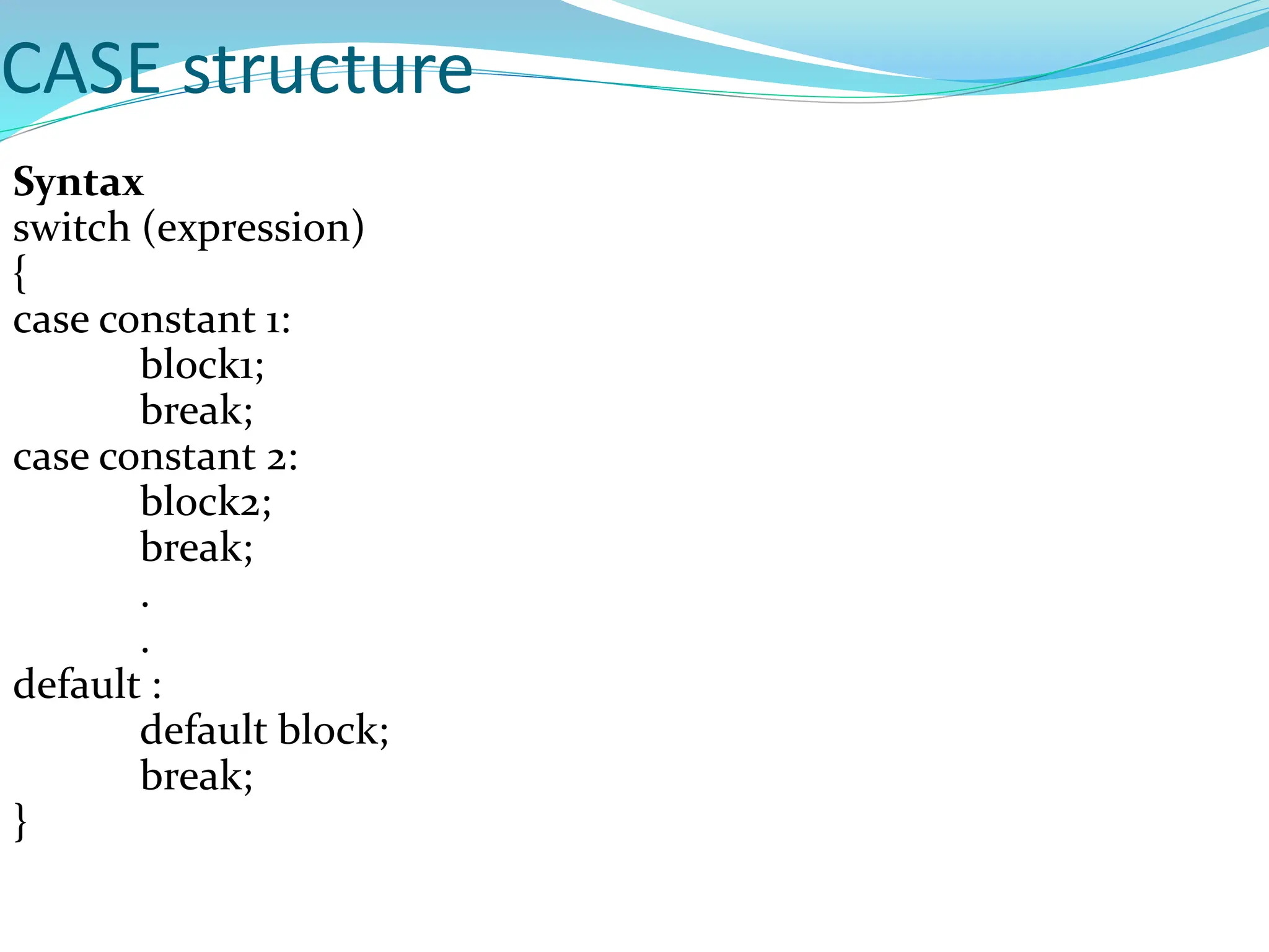 CASE structure
Syntax
switch (expression)
{
case constant 1:
block1;
break;
case constant 2:
block2;
break;
.
.
default :
default block;
break;
}
 