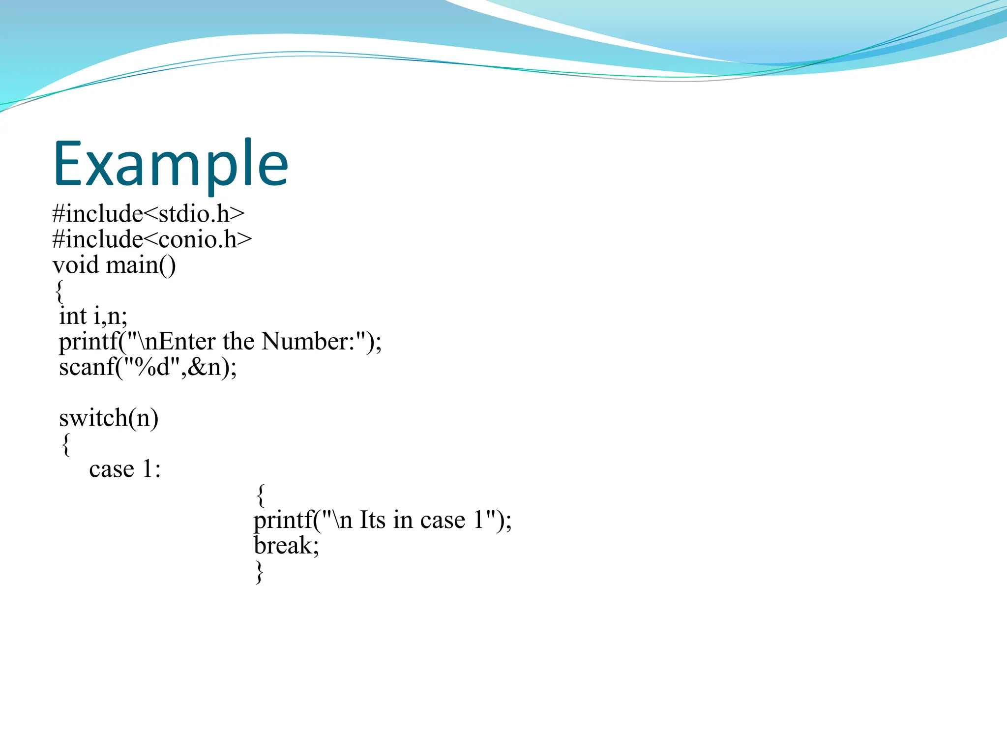 Example
#include<stdio.h>
#include<conio.h>
void main()
{
int i,n;
printf("nEnter the Number:");
scanf("%d",&n);
switch(n)
{
case 1:
{
printf("n Its in case 1");
break;
}
 