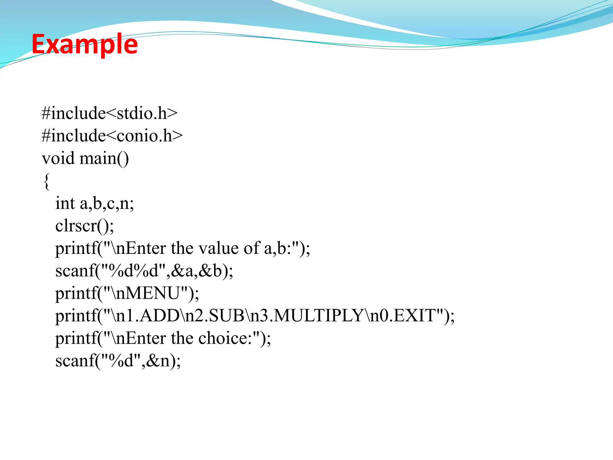 Example
#include<stdio.h>
#include<conio.h>
void main()
{
int a,b,c,n;
clrscr();
printf("nEnter the value of a,b:");
scanf("%d%d",&a,&b);
printf("nMENU");
printf("n1.ADDn2.SUBn3.MULTIPLYn0.EXIT");
printf("nEnter the choice:");
scanf("%d",&n);
 