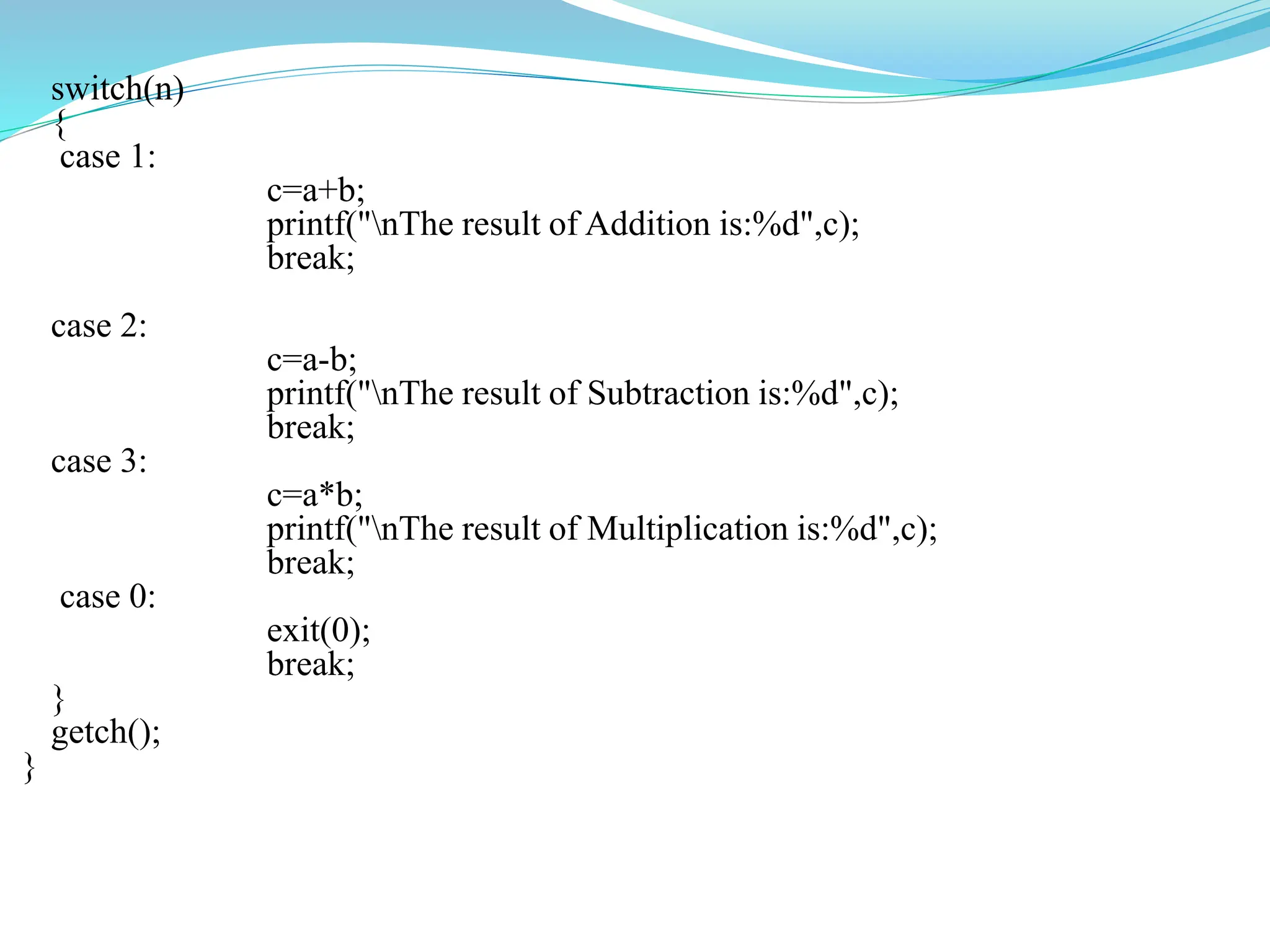 switch(n)
{
case 1:
c=a+b;
printf("nThe result of Addition is:%d",c);
break;
case 2:
c=a-b;
printf("nThe result of Subtraction is:%d",c);
break;
case 3:
c=a*b;
printf("nThe result of Multiplication is:%d",c);
break;
case 0:
exit(0);
break;
}
getch();
}
 
