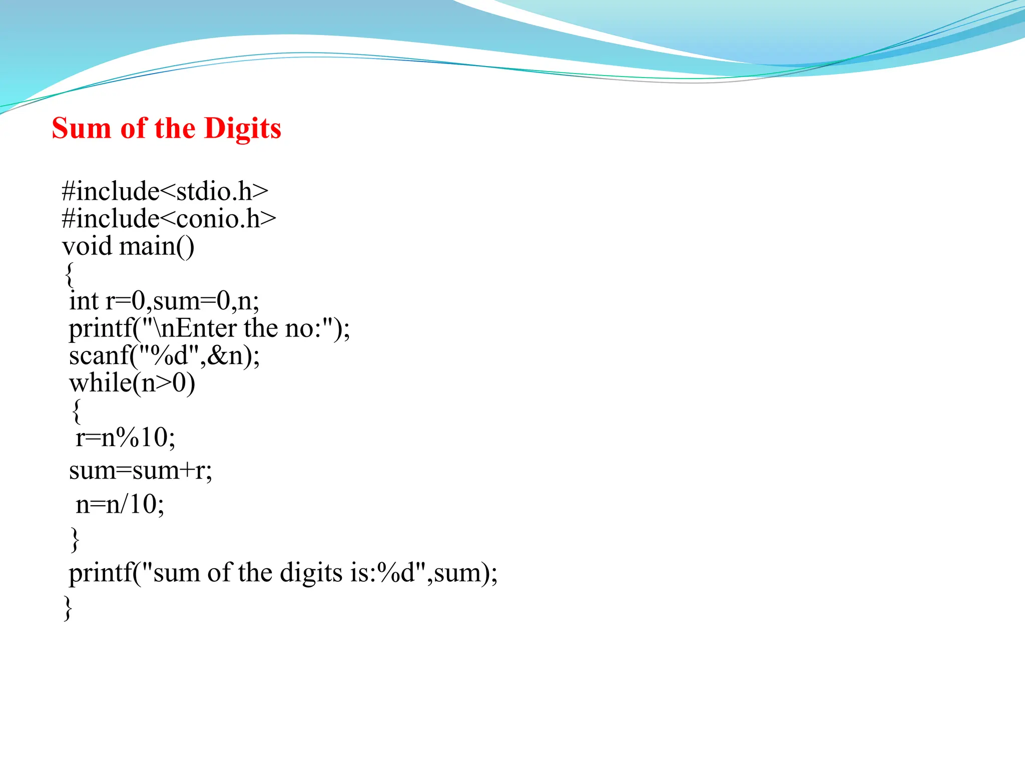 Sum of the Digits
#include<stdio.h>
#include<conio.h>
void main()
{
int r=0,sum=0,n;
printf("nEnter the no:");
scanf("%d",&n);
while(n>0)
{
r=n%10;
sum=sum+r;
n=n/10;
}
printf("sum of the digits is:%d",sum);
}
 