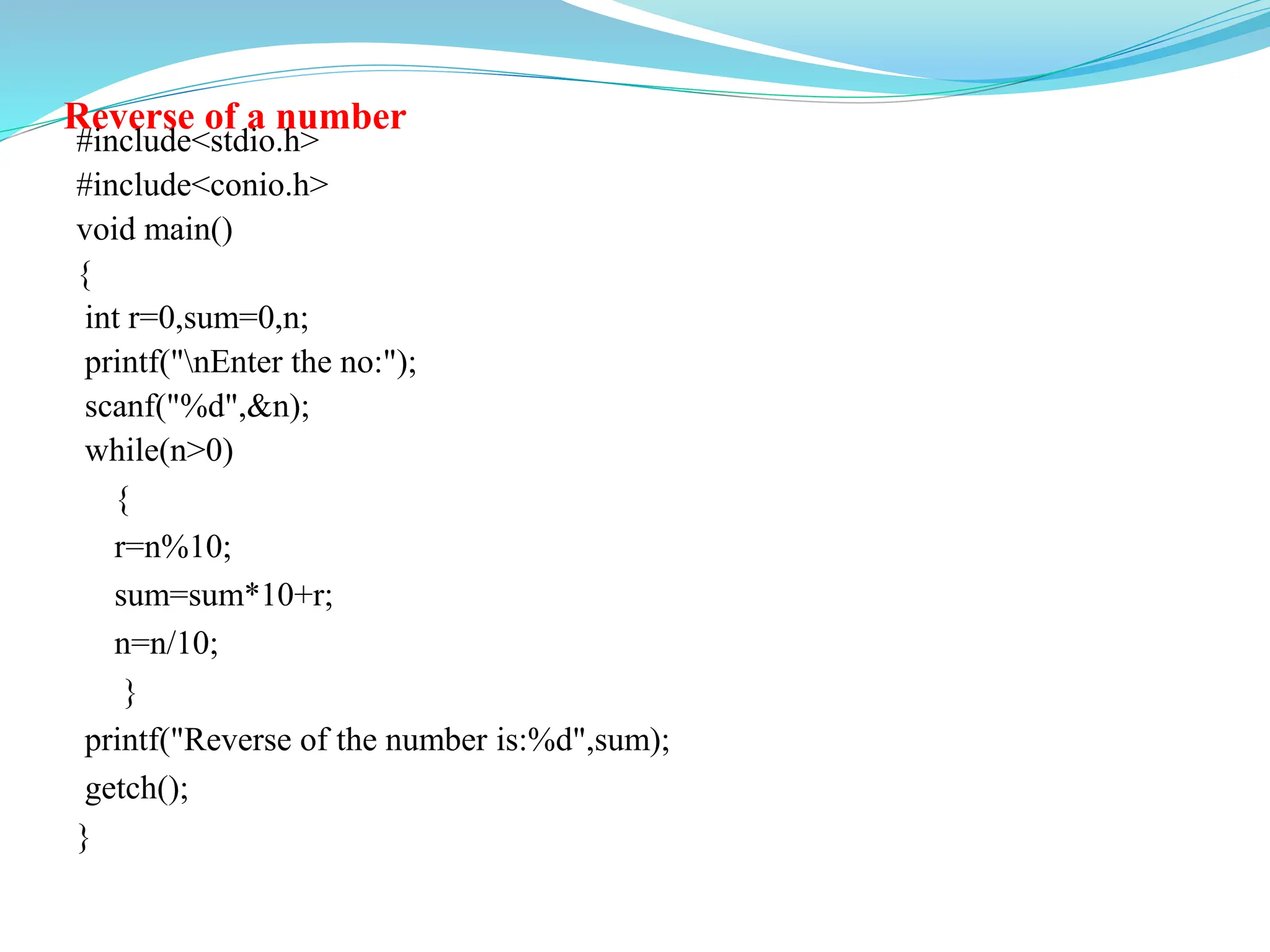 Reverse of a number
#include<stdio.h>
#include<conio.h>
void main()
{
int r=0,sum=0,n;
printf("nEnter the no:");
scanf("%d",&n);
while(n>0)
{
r=n%10;
sum=sum*10+r;
n=n/10;
}
printf("Reverse of the number is:%d",sum);
getch();
}
 