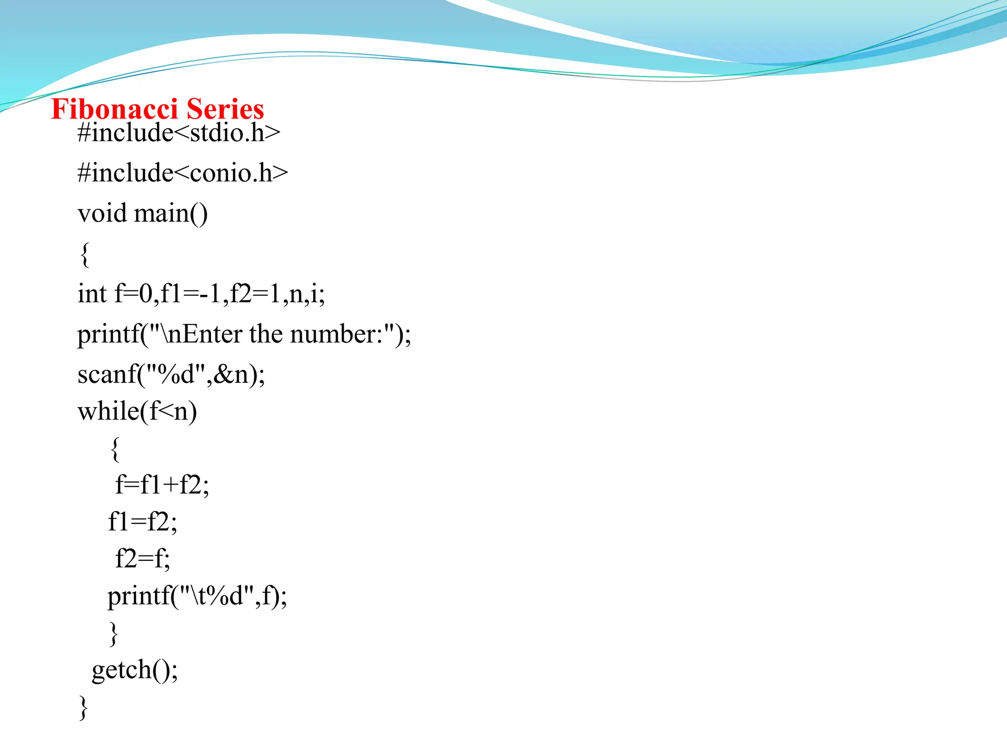 Fibonacci Series
#include<stdio.h>
#include<conio.h>
void main()
{
int f=0,f1=-1,f2=1,n,i;
printf("nEnter the number:");
scanf("%d",&n);
while(f<n)
{
f=f1+f2;
f1=f2;
f2=f;
printf("t%d",f);
}
getch();
}
 