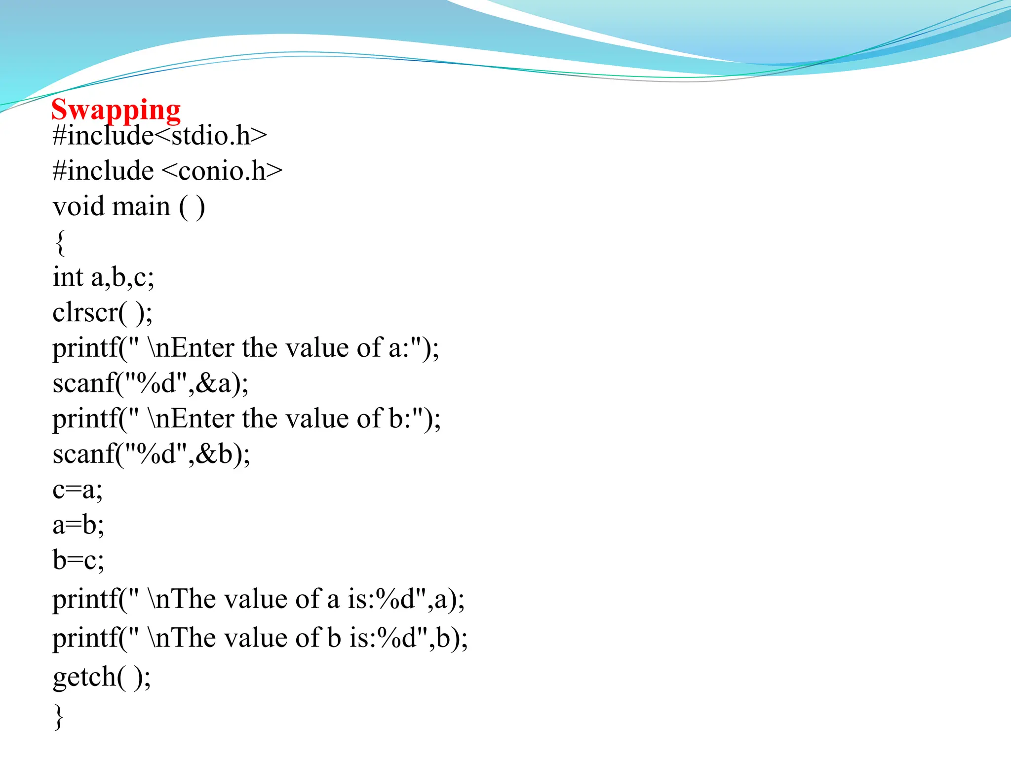 Swapping
#include<stdio.h>
#include <conio.h>
void main ( )
{
int a,b,c;
clrscr( );
printf(" nEnter the value of a:");
scanf("%d",&a);
printf(" nEnter the value of b:");
scanf("%d",&b);
c=a;
a=b;
b=c;
printf(" nThe value of a is:%d",a);
printf(" nThe value of b is:%d",b);
getch( );
}
 