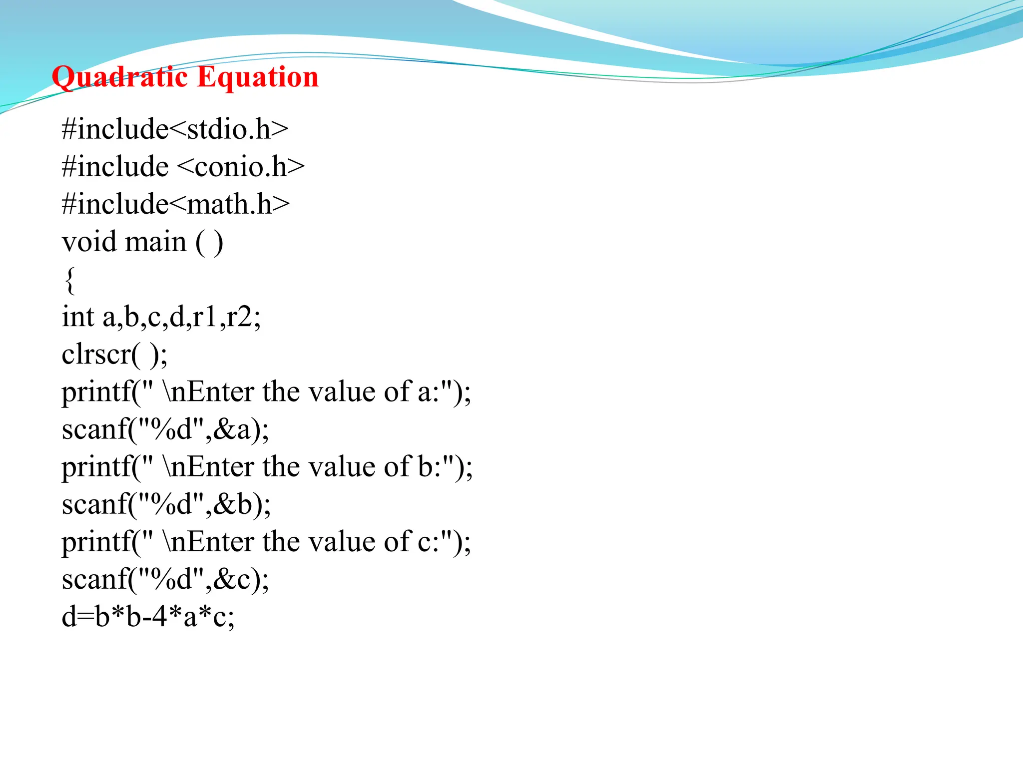 Quadratic Equation
#include<stdio.h>
#include <conio.h>
#include<math.h>
void main ( )
{
int a,b,c,d,r1,r2;
clrscr( );
printf(" nEnter the value of a:");
scanf("%d",&a);
printf(" nEnter the value of b:");
scanf("%d",&b);
printf(" nEnter the value of c:");
scanf("%d",&c);
d=b*b-4*a*c;
 