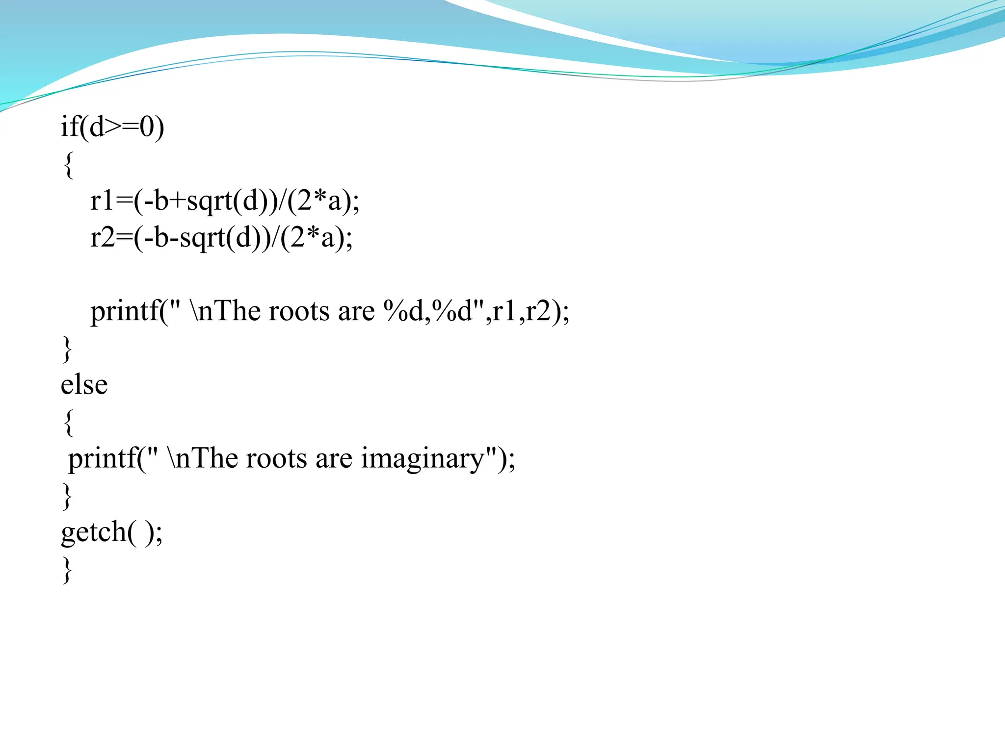 if(d>=0)
{
r1=(-b+sqrt(d))/(2*a);
r2=(-b-sqrt(d))/(2*a);
printf(" nThe roots are %d,%d",r1,r2);
}
else
{
printf(" nThe roots are imaginary");
}
getch( );
}
 