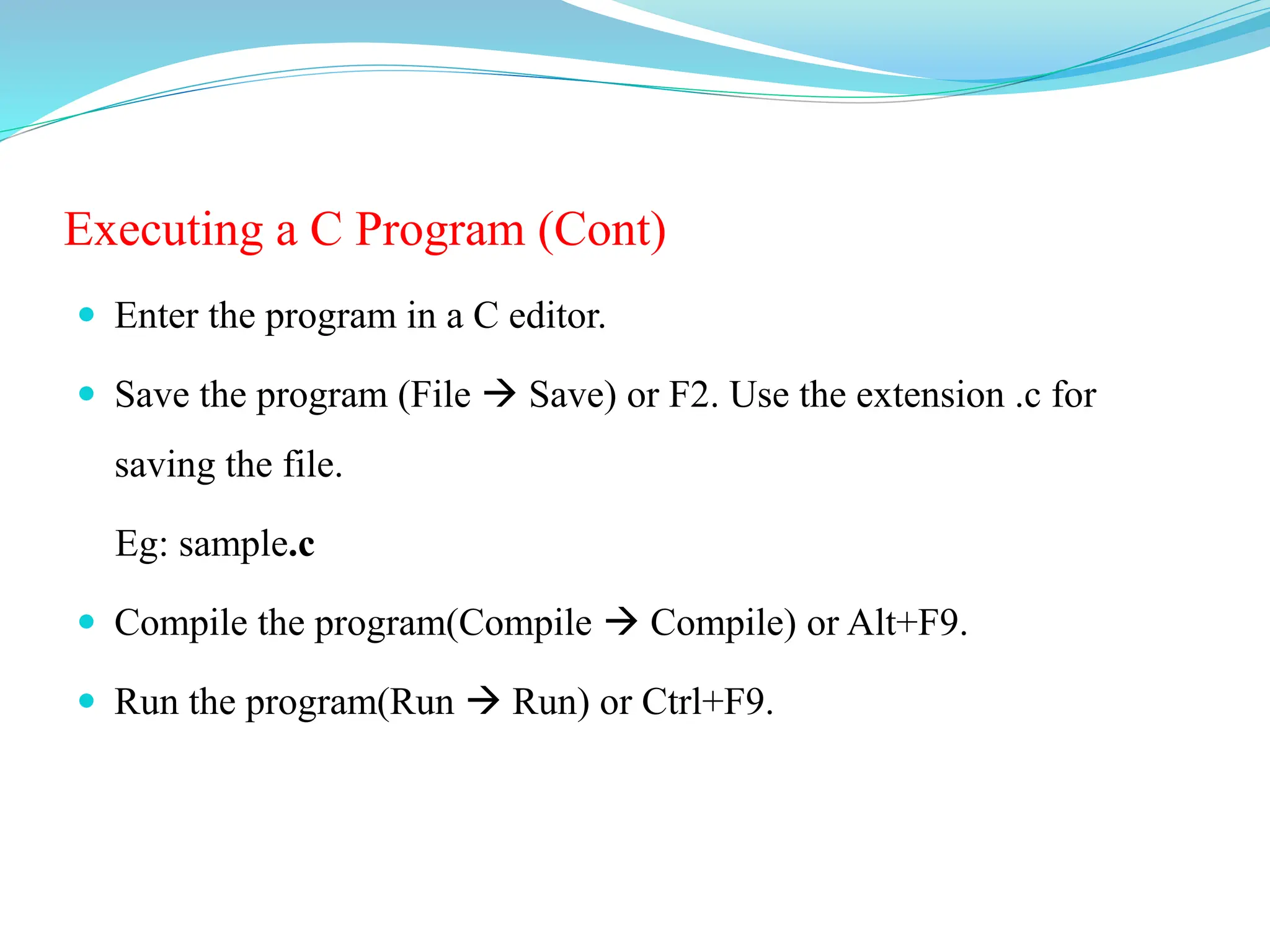 Executing a C Program (Cont)
 Enter the program in a C editor.
 Save the program (File  Save) or F2. Use the extension .c for
saving the file.
Eg: sample.c
 Compile the program(Compile  Compile) or Alt+F9.
 Run the program(Run  Run) or Ctrl+F9.
 