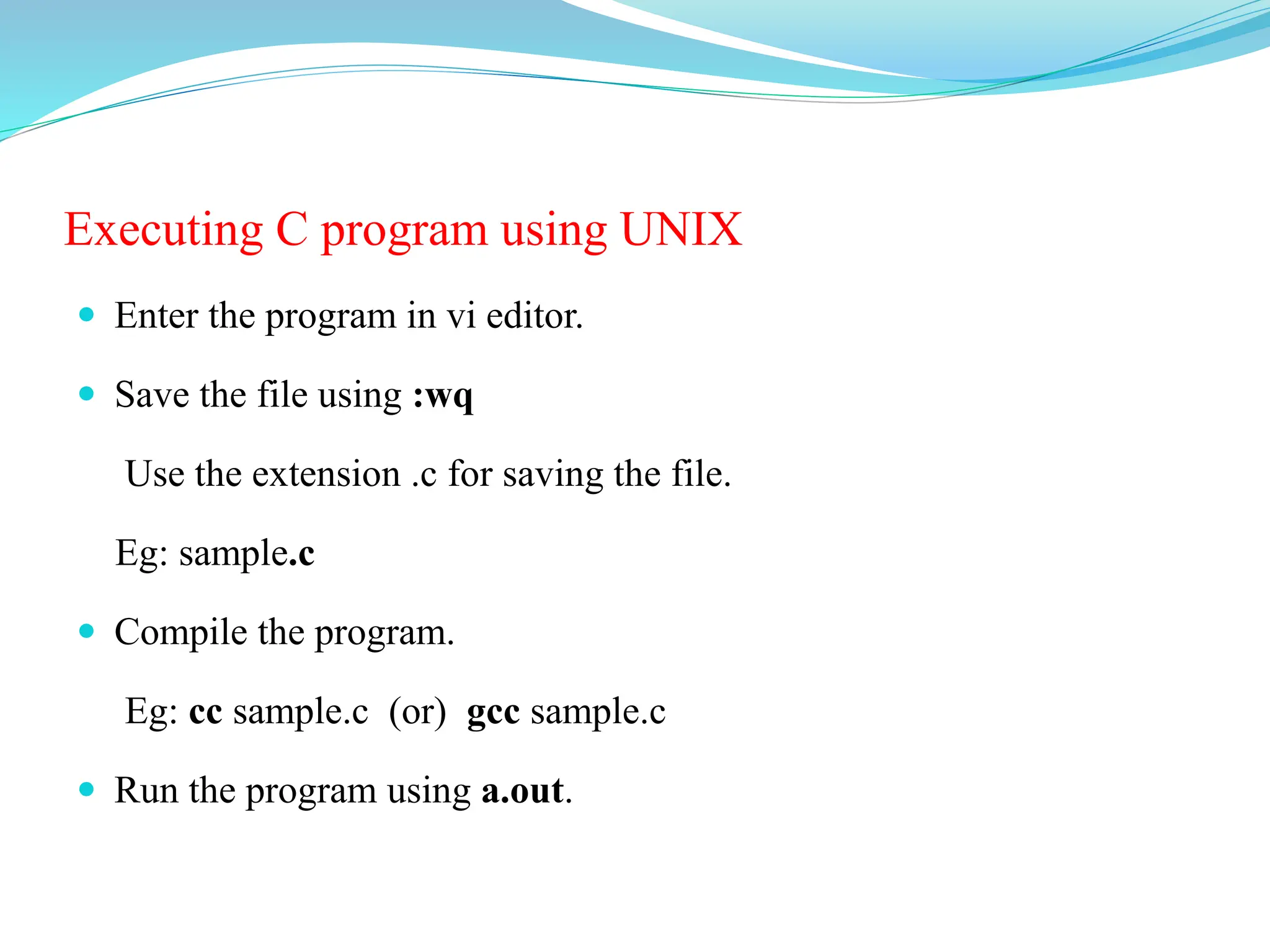 Executing C program using UNIX
 Enter the program in vi editor.
 Save the file using :wq
Use the extension .c for saving the file.
Eg: sample.c
 Compile the program.
Eg: cc sample.c (or) gcc sample.c
 Run the program using a.out.
 