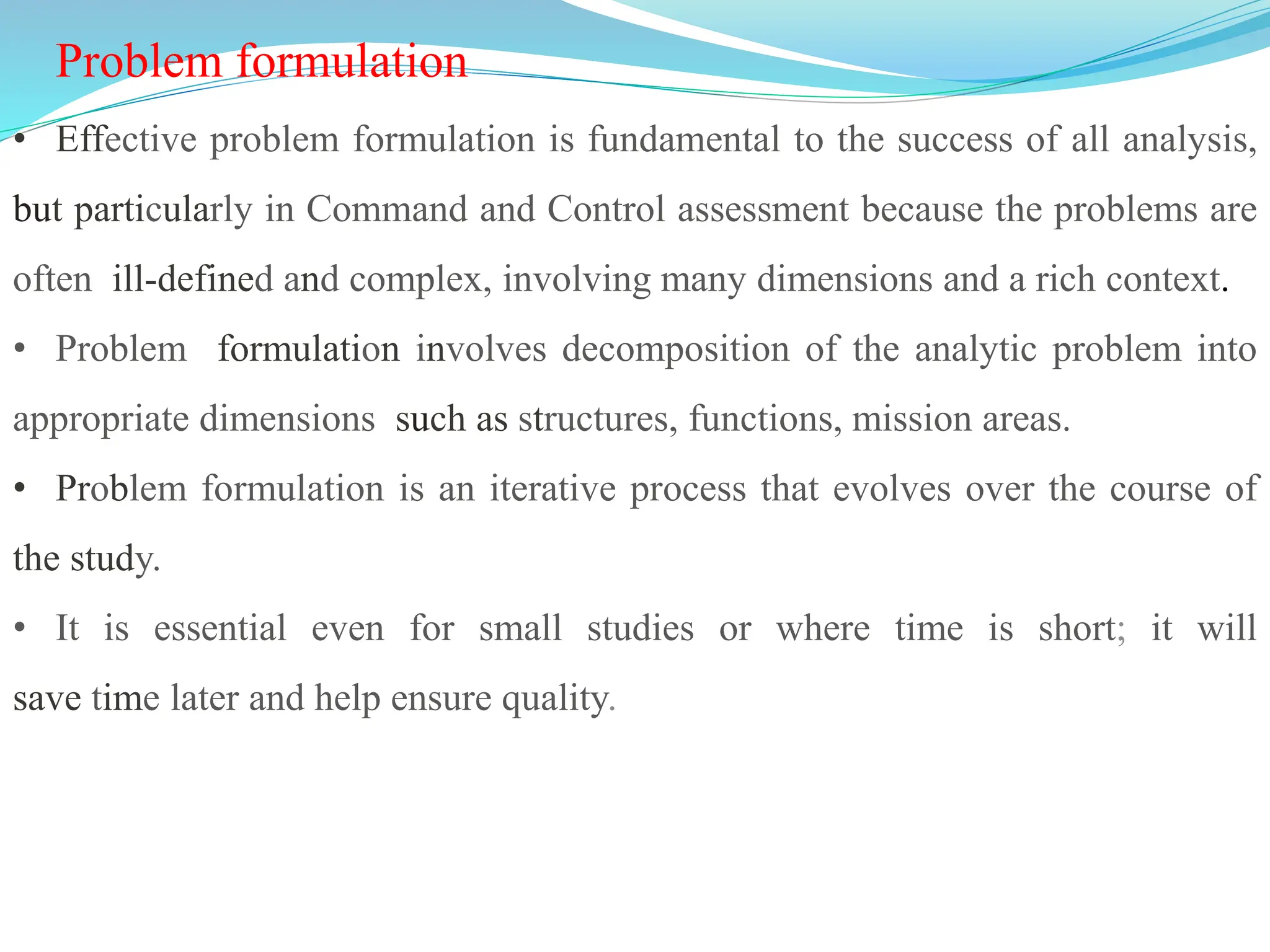 Problem formulation
• Effective problem formulation is fundamental to the success of all analysis,
but particularly in Command and Control assessment because the problems are
often ill-defined and complex, involving many dimensions and a rich context.
• Problem formulation involves decomposition of the analytic problem into
appropriate dimensions such as structures, functions, mission areas.
• Problem formulation is an iterative process that evolves over the course of
the study.
• It is essential even for small studies or where time is short; it will
save time later and help ensure quality.
 